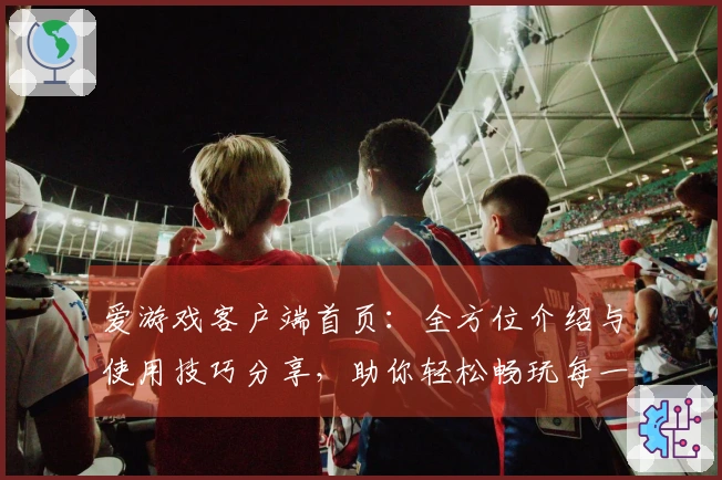 爱游戏客户端首页：全方位介绍与使用技巧分享，助你轻松畅玩每一个精彩瞬间